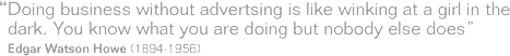 Doing business without advertising is like winking at a girl in the dark. YOu know what you are doing but nobody else does. Edgar Watson Howe.